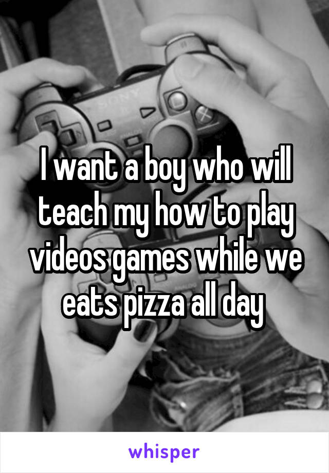 I want a boy who will teach my how to play videos games while we eats pizza all day 