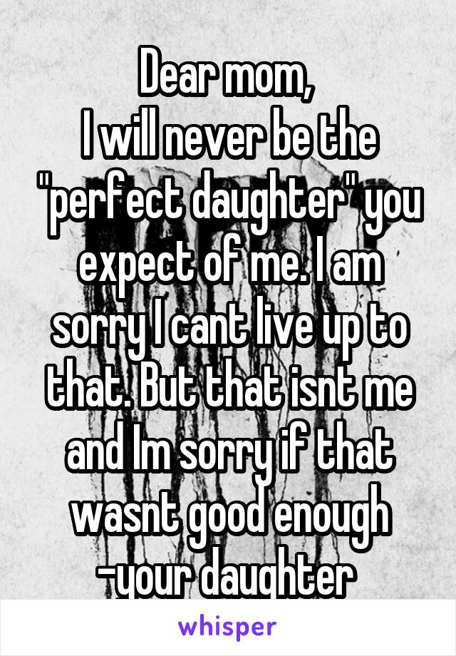 Dear mom, 
I will never be the "perfect daughter" you expect of me. I am sorry I cant live up to that. But that isnt me and Im sorry if that wasnt good enough
-your daughter 