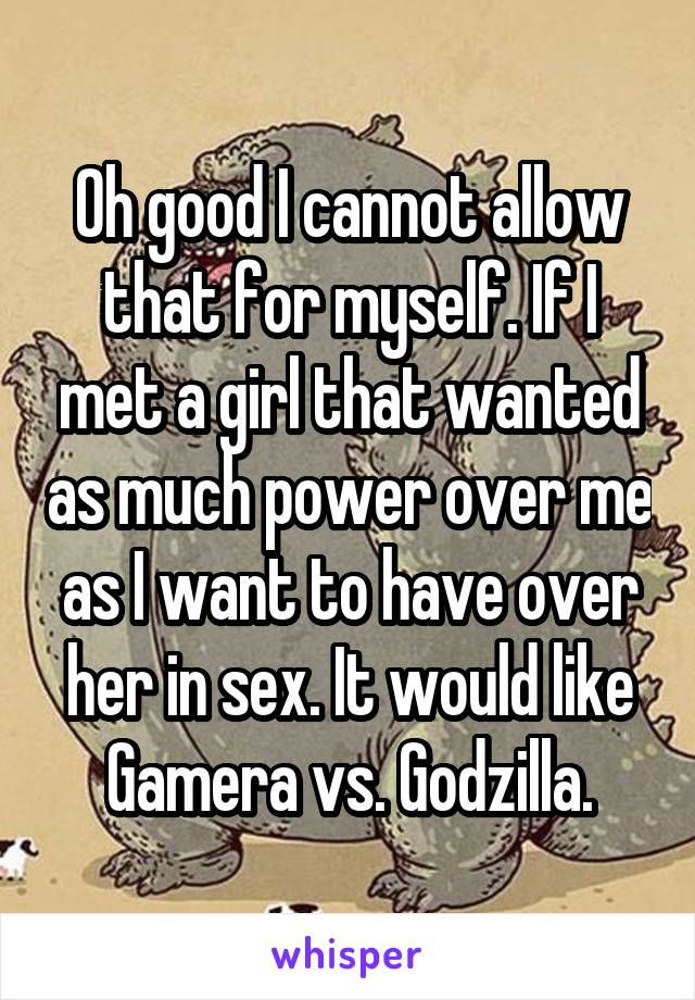 Oh good I cannot allow that for myself. If I met a girl that wanted as much power over me as I want to have over her in sex. It would like Gamera vs. Godzilla.