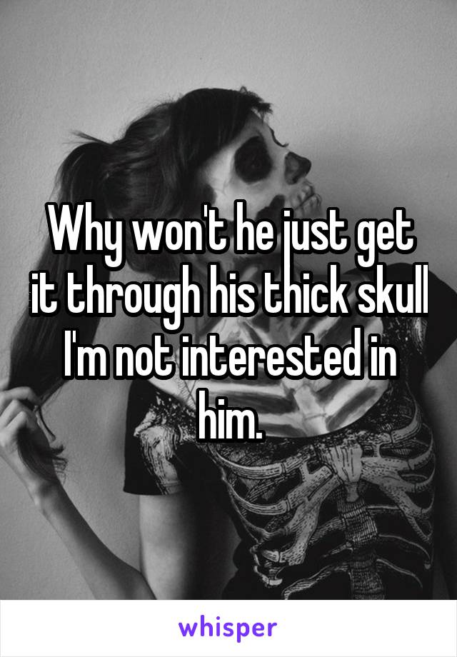 Why won't he just get it through his thick skull I'm not interested in him.