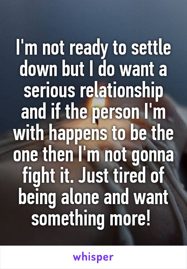 I'm not ready to settle down but I do want a serious relationship and if the person I'm with happens to be the one then I'm not gonna fight it. Just tired of being alone and want something more! 