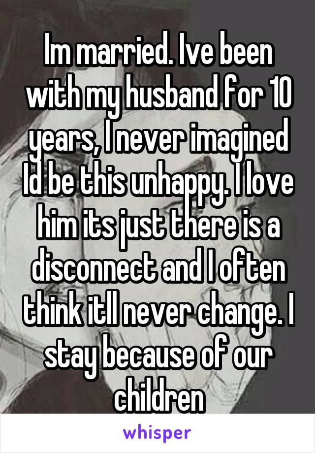 Im married. Ive been with my husband for 10 years, I never imagined Id be this unhappy. I love him its just there is a disconnect and I often think itll never change. I stay because of our children