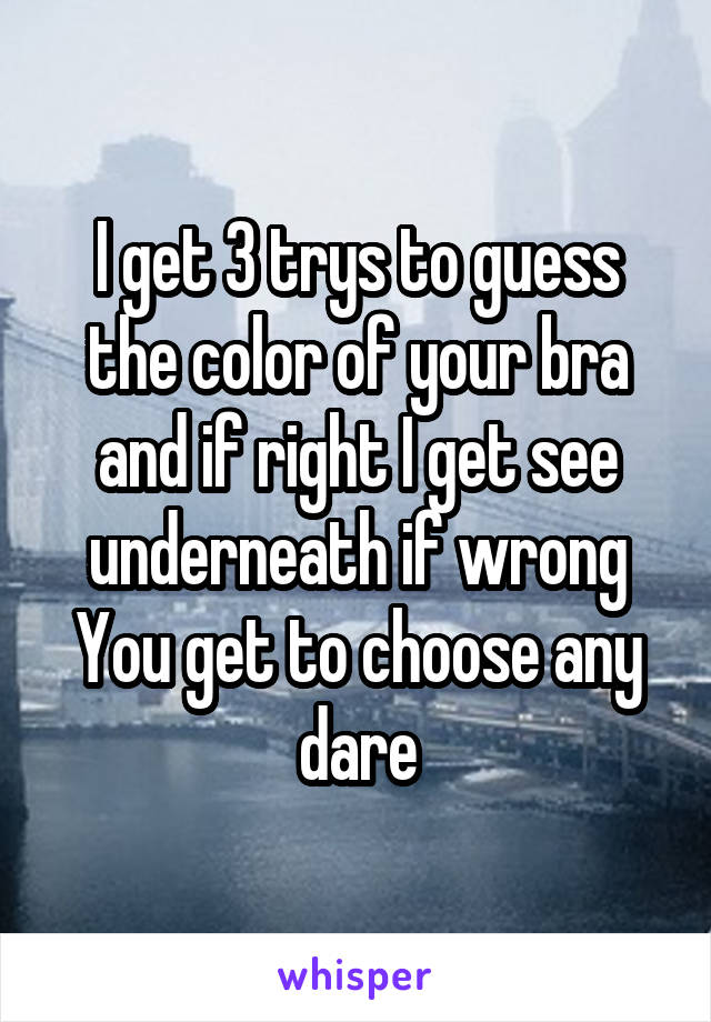 I get 3 trys to guess the color of your bra and if right I get see underneath if wrong You get to choose any dare
