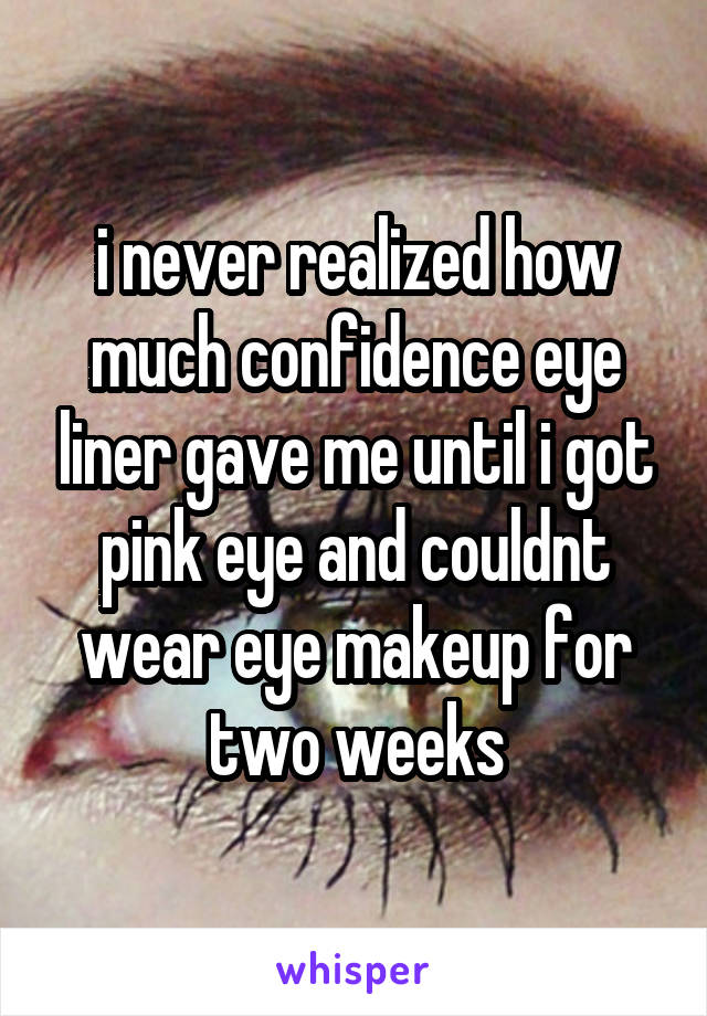 i never realized how much confidence eye liner gave me until i got pink eye and couldnt wear eye makeup for two weeks