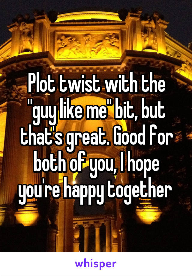 Plot twist with the "guy like me" bit, but that's great. Good for both of you, I hope you're happy together 
