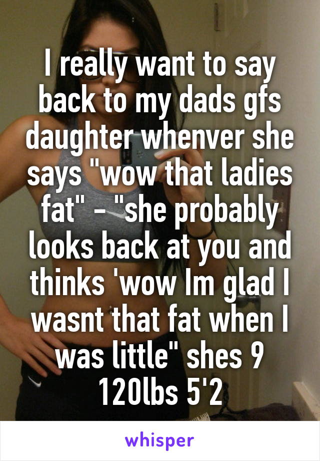 I really want to say back to my dads gfs daughter whenver she says "wow that ladies fat" - "she probably looks back at you and thinks 'wow Im glad I wasnt that fat when I was little" shes 9 120lbs 5'2