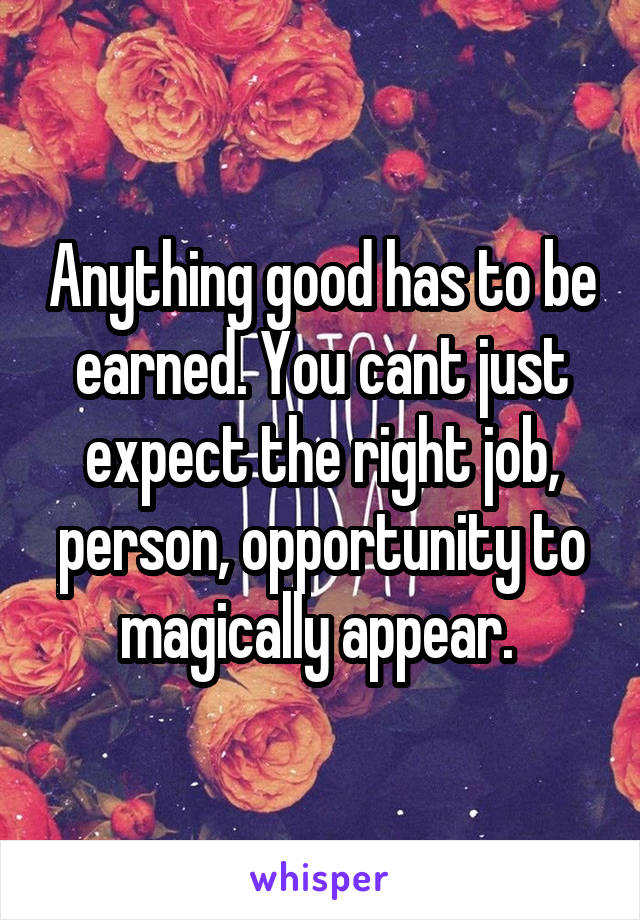 Anything good has to be earned. You cant just expect the right job, person, opportunity to magically appear. 