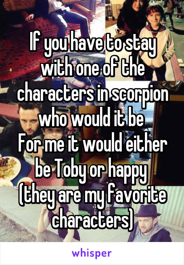 If you have to stay with one of the characters in scorpion who would it be 
For me it would either be Toby or happy 
(they are my favorite characters)