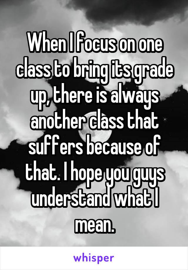 When I focus on one class to bring its grade up, there is always another class that suffers because of that. I hope you guys understand what I mean.