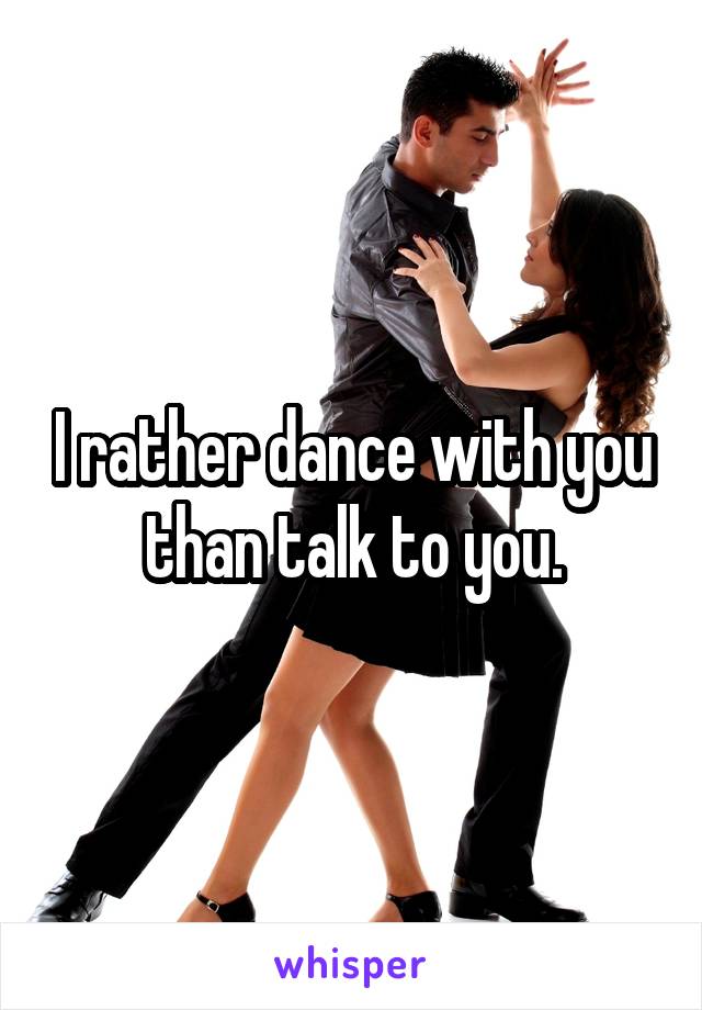 I rather dance with you than talk to you.
