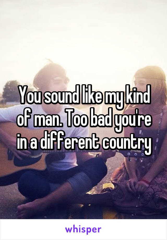 You sound like my kind of man. Too bad you're in a different country