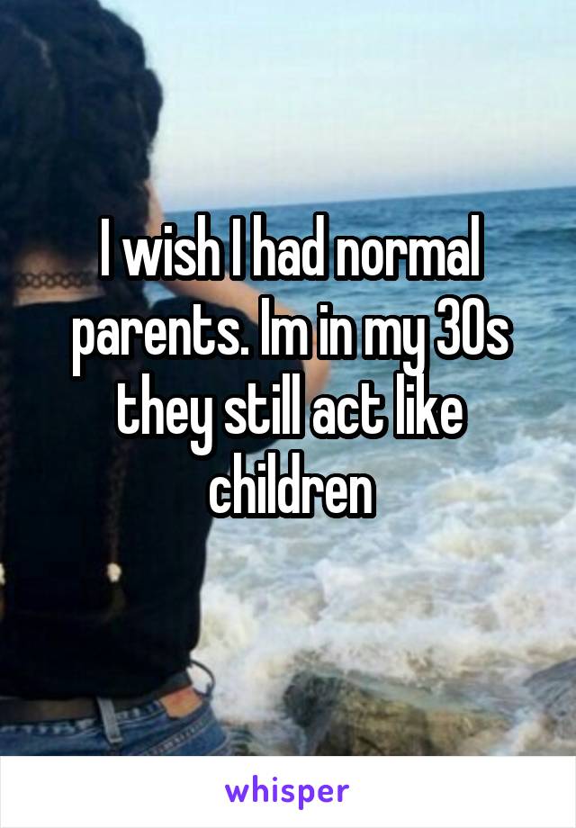 I wish I had normal parents. Im in my 30s they still act like children

