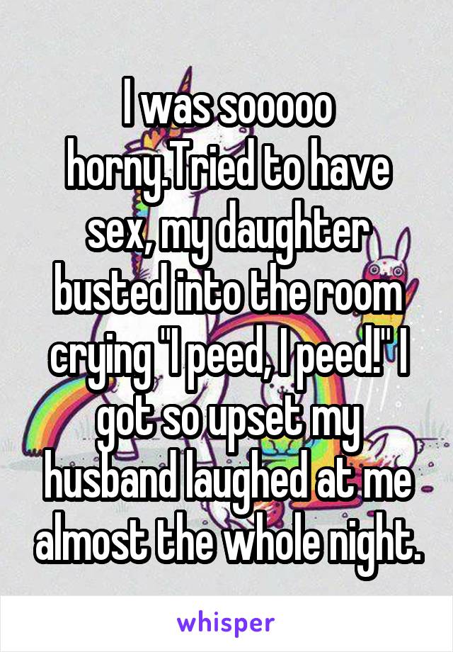 I was sooooo horny.Tried to have sex, my daughter busted into the room crying "I peed, I peed!" I got so upset my husband laughed at me almost the whole night.