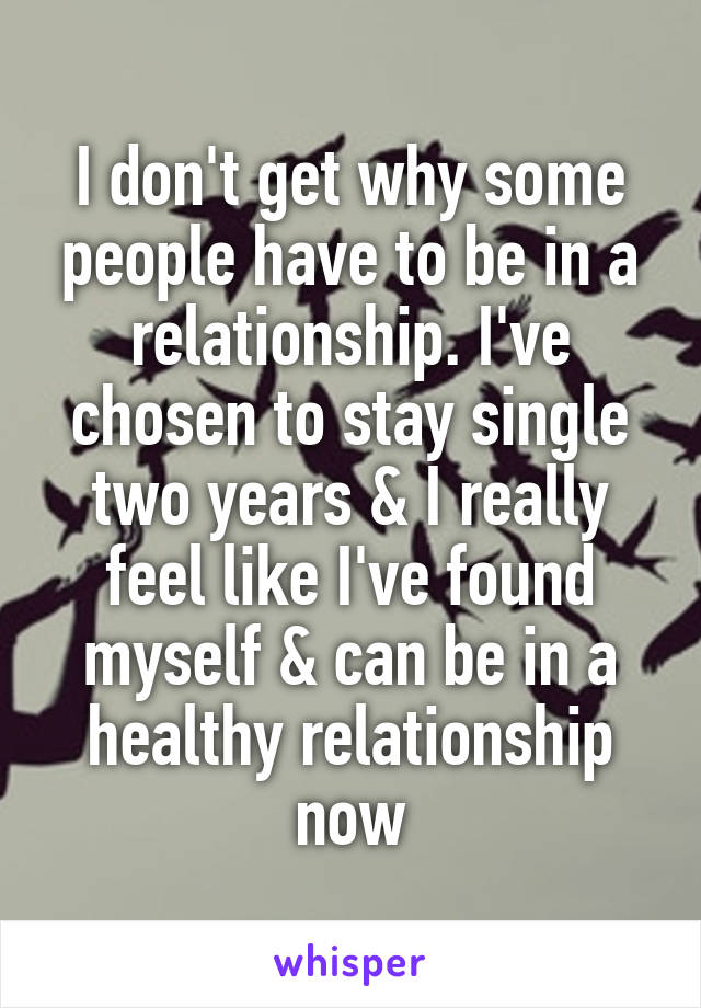I don't get why some people have to be in a relationship. I've chosen to stay single two years & I really feel like I've found myself & can be in a healthy relationship now