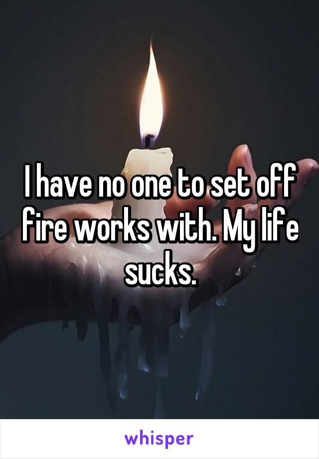 I have no one to set off fire works with. My life sucks.