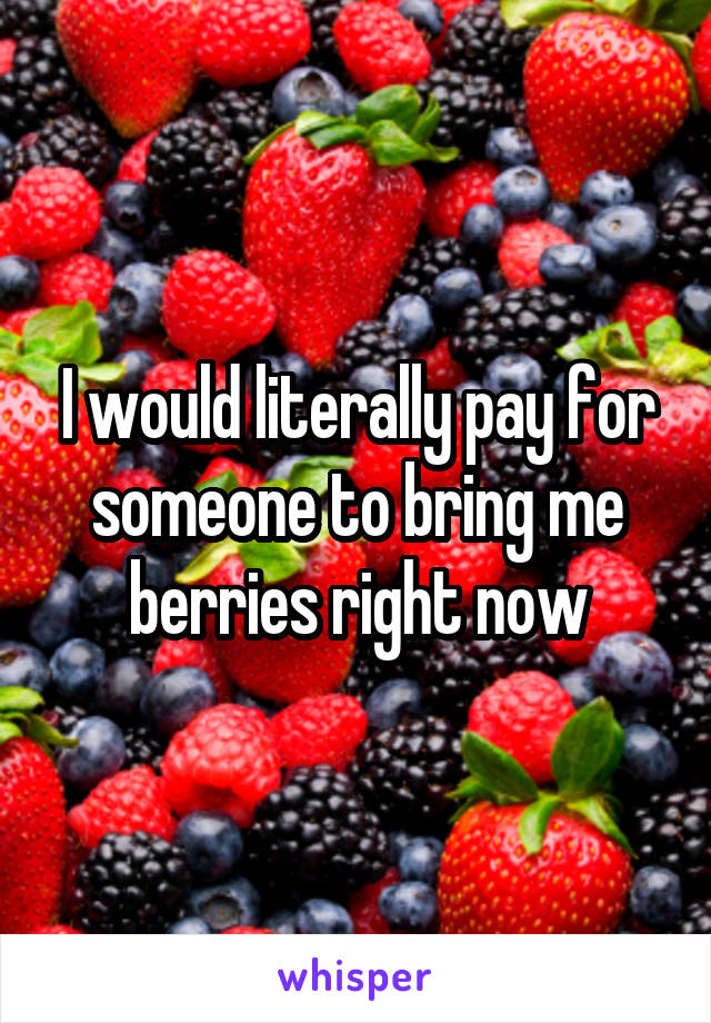 I would literally pay for someone to bring me berries right now