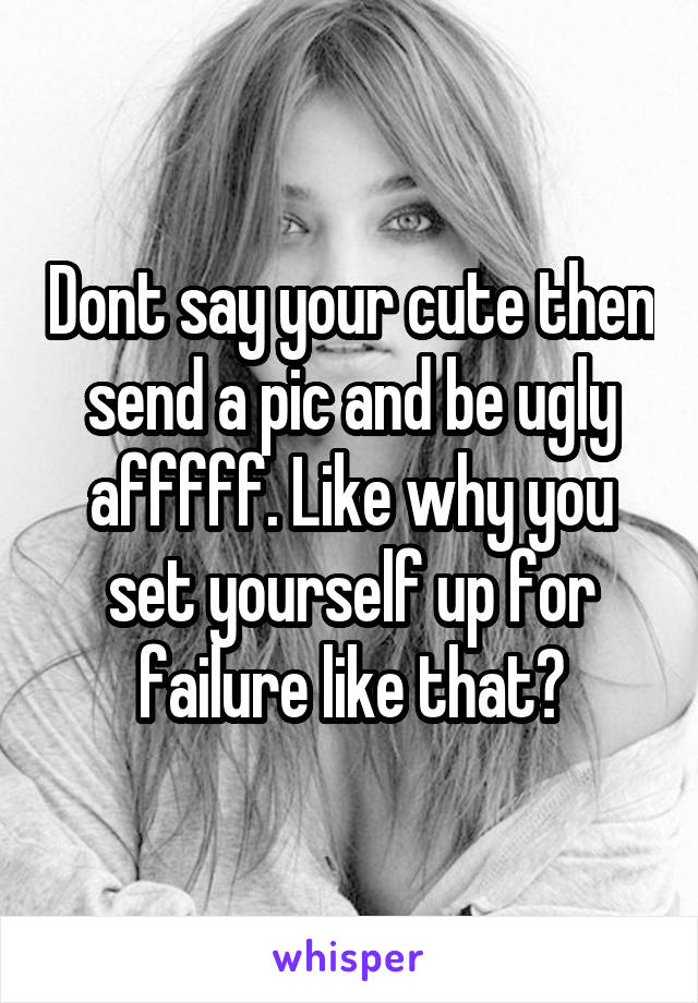 Dont say your cute then send a pic and be ugly afffff. Like why you set yourself up for failure like that?