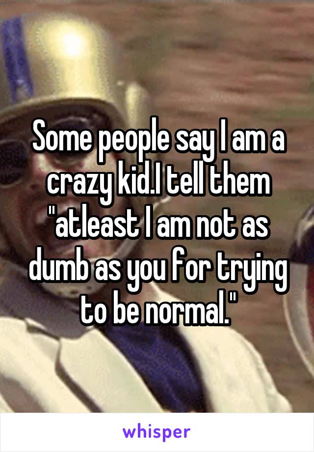 Some people say I am a crazy kid.I tell them ''atleast I am not as dumb as you for trying to be normal.''
