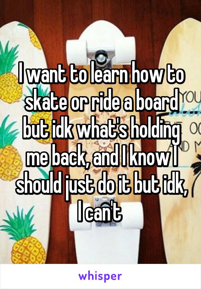 I want to learn how to skate or ride a board but idk what's holding me back, and I know I should just do it but idk, I can't 