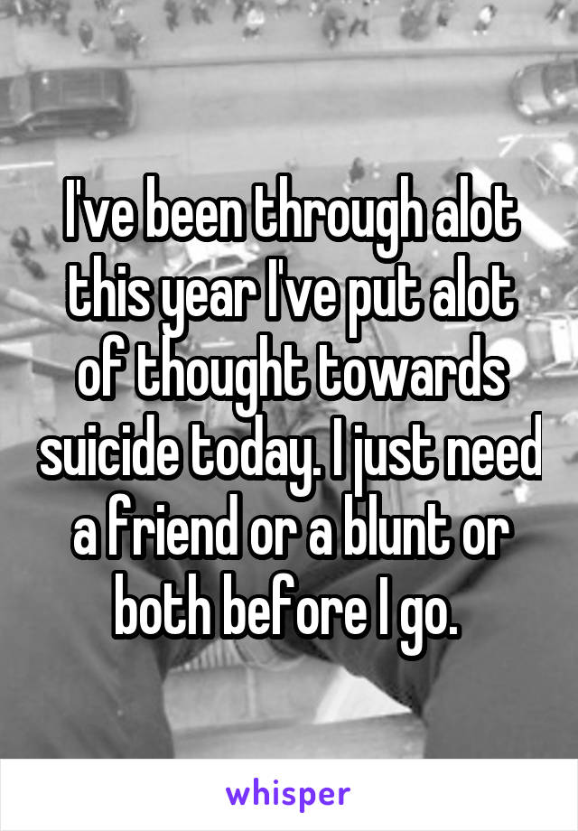 I've been through alot this year I've put alot of thought towards suicide today. I just need a friend or a blunt or both before I go. 