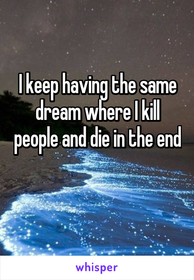 I keep having the same dream where I kill people and die in the end 
