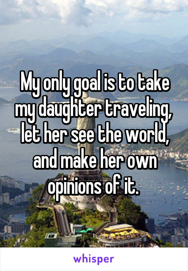 My only goal is to take my daughter traveling,  let her see the world, and make her own opinions of it. 