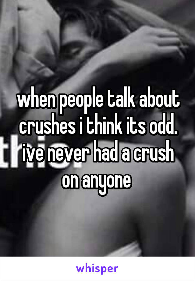 when people talk about crushes i think its odd. ive never had a crush on anyone 