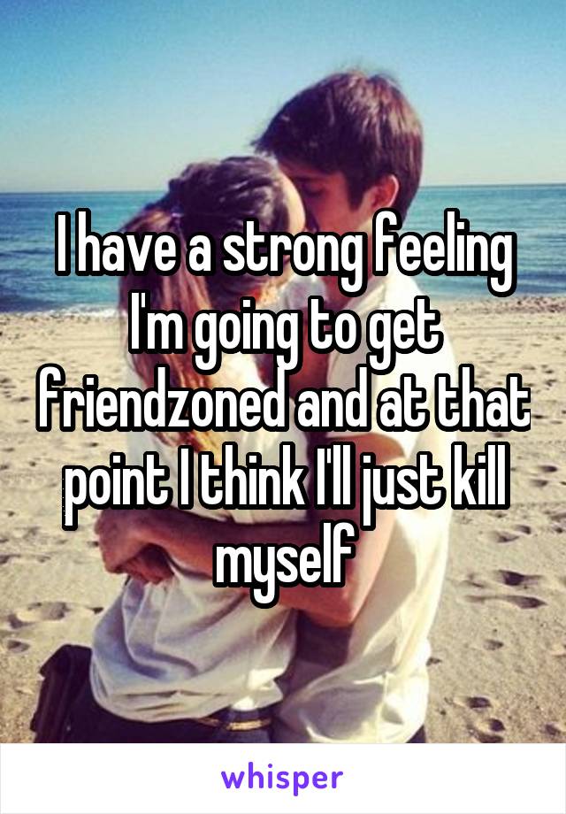 I have a strong feeling I'm going to get friendzoned and at that point I think I'll just kill myself