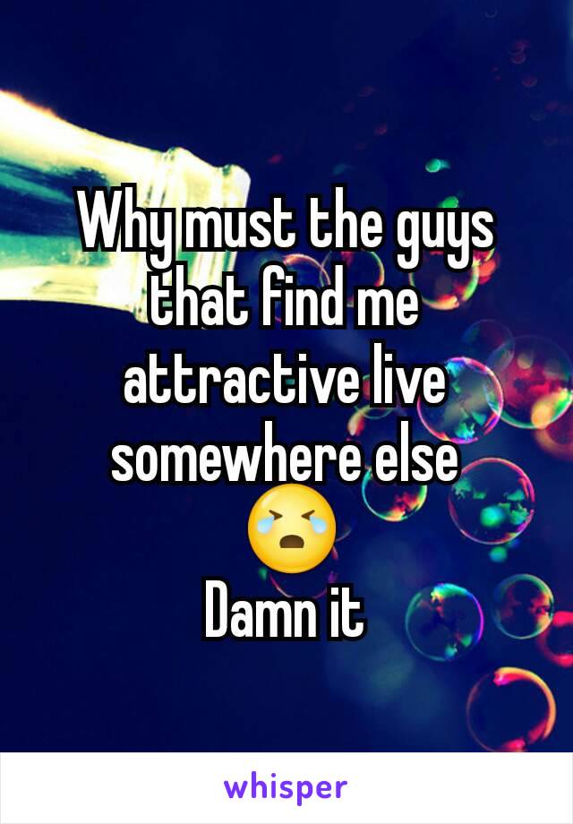 Why must the guys that find me attractive live somewhere else
 😭
Damn it
