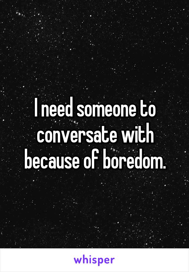 I need someone to conversate with because of boredom.