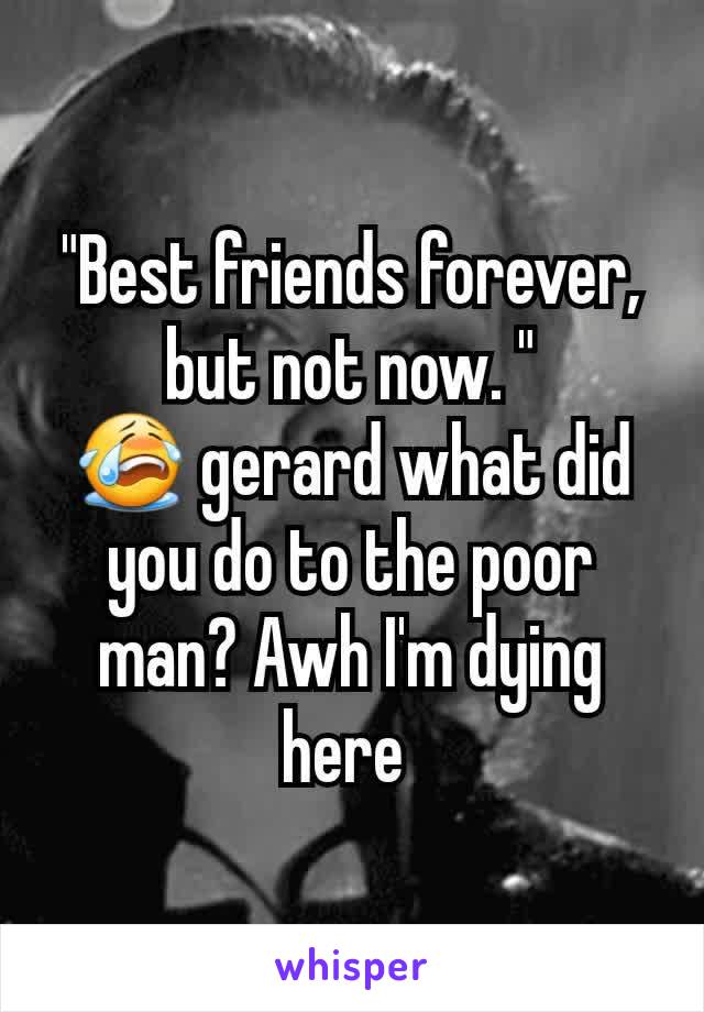 "Best friends forever, but not now. "
😭 gerard what did you do to the poor man? Awh I'm dying here 