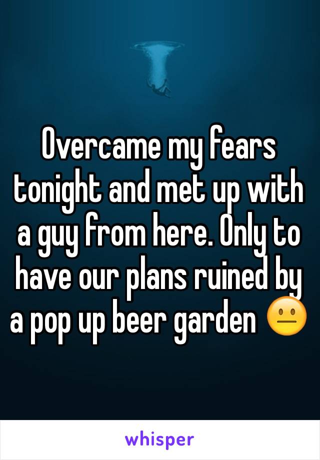 Overcame my fears tonight and met up with a guy from here. Only to have our plans ruined by a pop up beer garden 😐