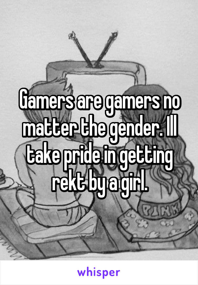 Gamers are gamers no matter the gender. Ill take pride in getting rekt by a girl.