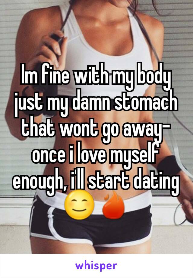 Im fine with my body just my damn stomach that wont go away- once i love myself enough, i'll start dating 😊🔥