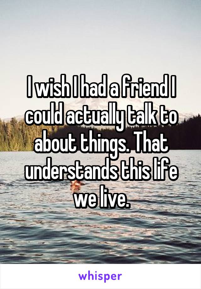 I wish I had a friend I could actually talk to about things. That understands this life we live.
