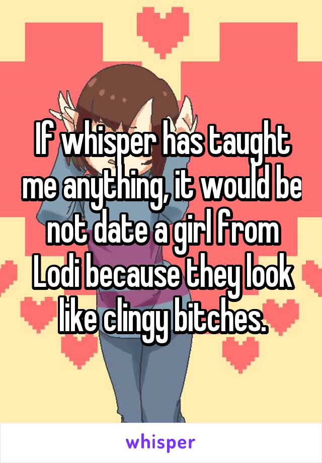 If whisper has taught me anything, it would be not date a girl from Lodi because they look like clingy bitches.