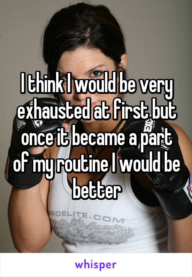 I think I would be very exhausted at first but once it became a part of my routine I would be better