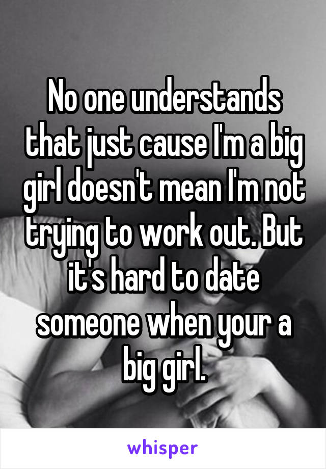 No one understands that just cause I'm a big girl doesn't mean I'm not trying to work out. But it's hard to date someone when your a big girl.