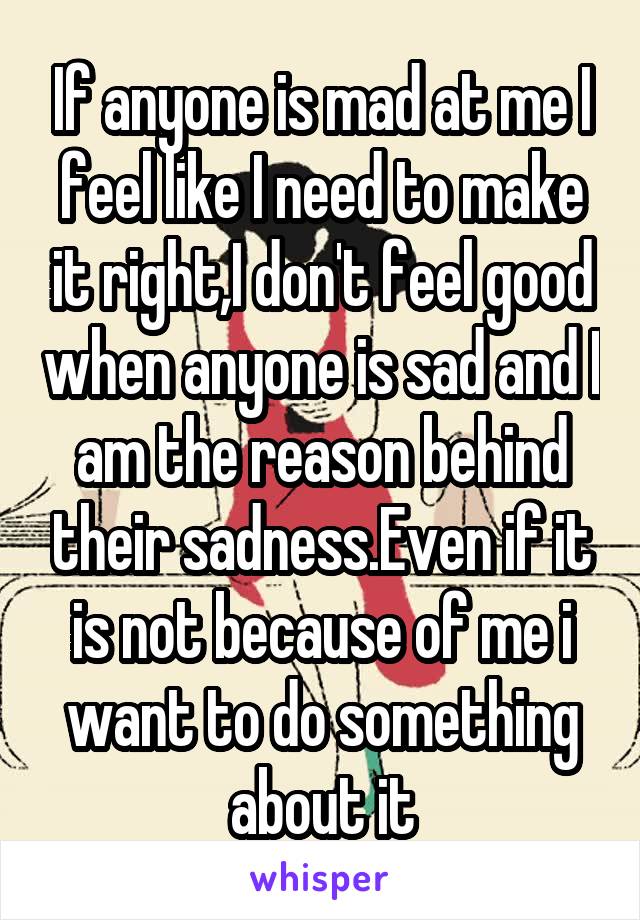 If anyone is mad at me I feel like I need to make it right,I don't feel good when anyone is sad and I am the reason behind their sadness.Even if it is not because of me i want to do something about it