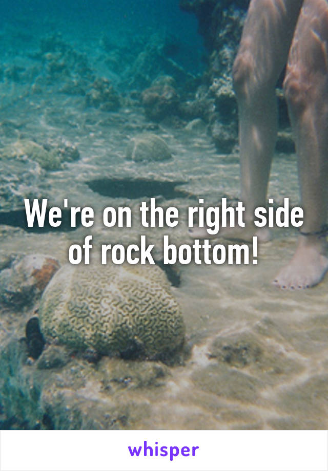 We're on the right side of rock bottom!
