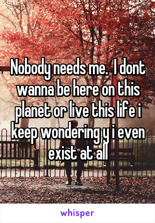 Nobody needs me.  I dont wanna be here on this planet or live this life i keep wondering y i even exist at all