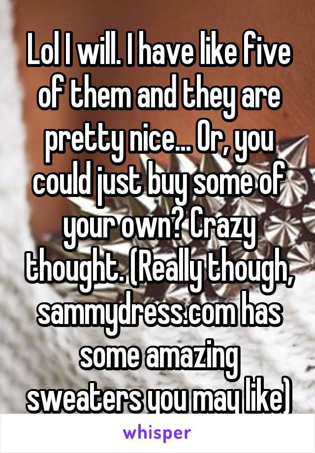 Lol I will. I have like five of them and they are pretty nice... Or, you could just buy some of your own? Crazy thought. (Really though, sammydress.com has some amazing sweaters you may like)