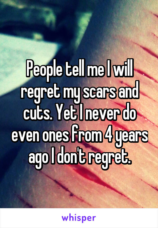 People tell me I will regret my scars and cuts. Yet I never do even ones from 4 years ago I don't regret.