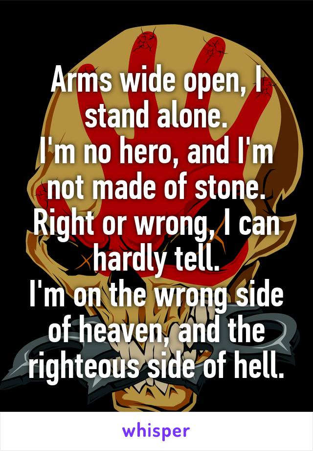 Arms wide open, I stand alone.
I'm no hero, and I'm not made of stone.
Right or wrong, I can hardly tell.
I'm on the wrong side of heaven, and the righteous side of hell.