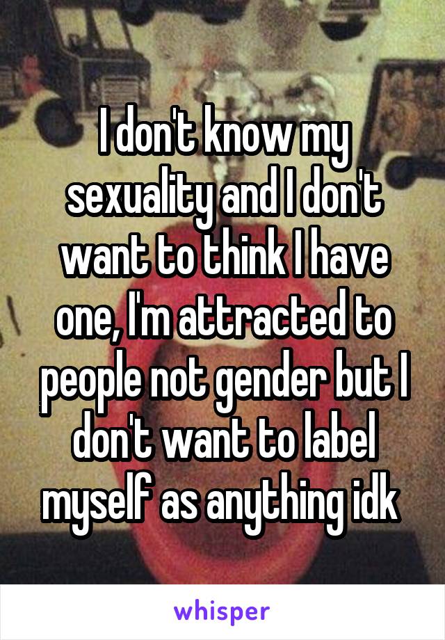 I don't know my sexuality and I don't want to think I have one, I'm attracted to people not gender but I don't want to label myself as anything idk 