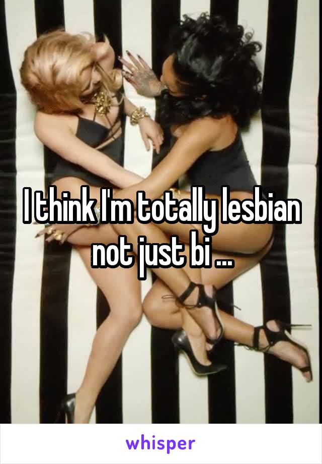 I think I'm totally lesbian not just bi ...