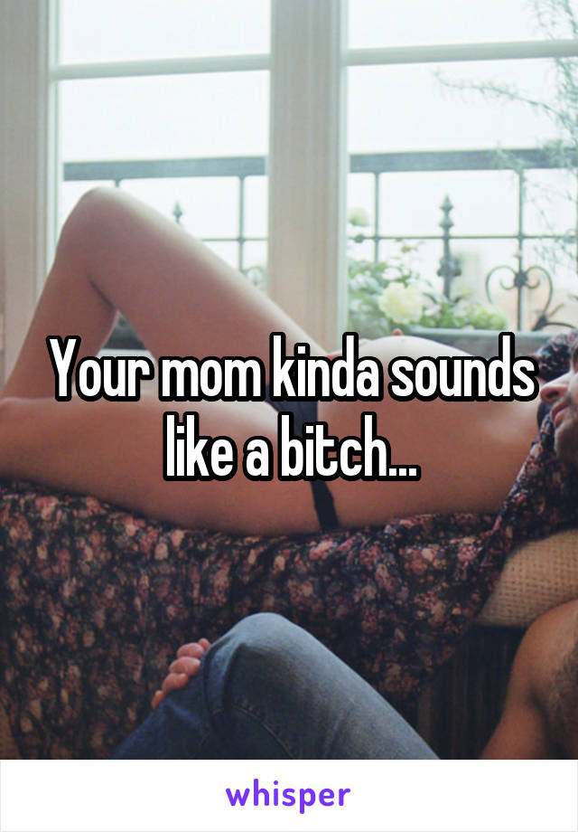 Your mom kinda sounds like a bitch...