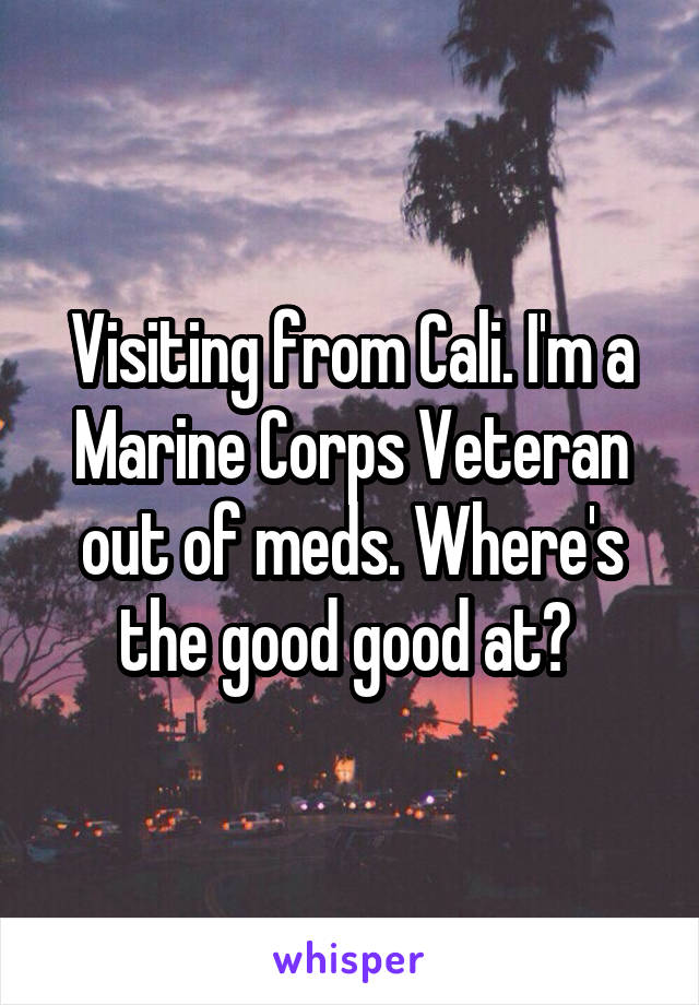 Visiting from Cali. I'm a Marine Corps Veteran out of meds. Where's the good good at? 