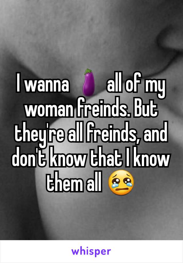 I wanna 🍆 all of my woman freinds. But they're all freinds, and don't know that I know them all 😢