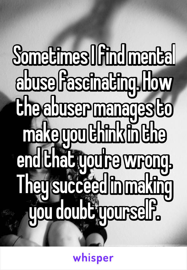 Sometimes I find mental abuse fascinating. How the abuser manages to make you think in the end that you're wrong. They succeed in making you doubt yourself.
